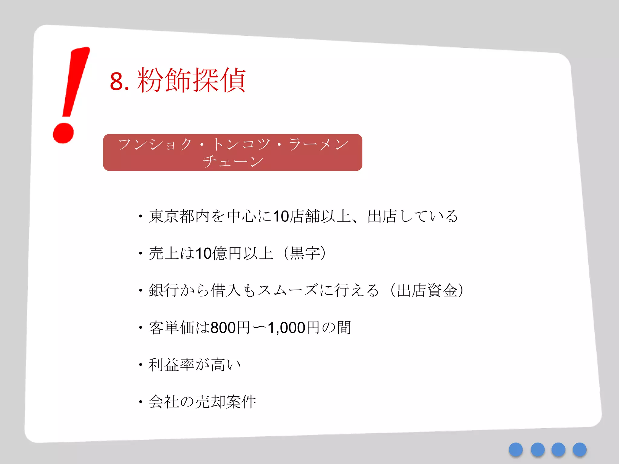 8. 粉飾探偵
フンショク・トンコツ・ラーメン
チェーン
・東京都内を中心に10店舗以上、出店している
・売上は10億円以上（黒字）
・銀行から借入もスムーズに行える（出店資金）
・客単価は800円〜1,000円の間
・利益率が高い
・会社の売却案件
 