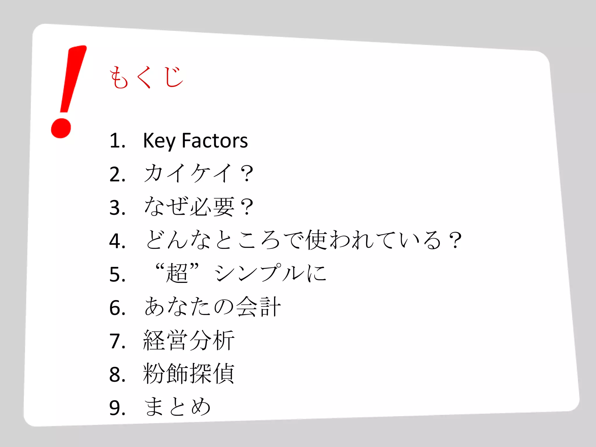 もくじ
1. Key Factors
2. カイケイ？
3. なぜ必要？
4. どんなところで使われている？
5. “超”シンプルに
6. あなたの会計
7. 経営分析
8. 粉飾探偵
9. まとめ
 