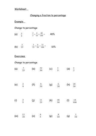 Worksheet

               Changing a fraction to percentage

Example

Change to percentage

                 2   4   40
(a)   2            =   =    =    40%
      5          5 10 100




      3          3   6   12
                   =   =    =
(b)   25         25 50 100        12%



Exercises

Change to percentage

          7             32              1                1
(a)             (b)             (c)                (d)
          25            50              5                2




(e)       3     (f)     8       (g)     6          (h)   28
          4             20              20               50




(i)       3     (j)     11      (k)     48         (l)   14
          5             25              50               100




          13            4                8                 1
(m)       20    (n)     5       (p)     10         (q)    10
 