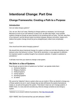 Intentional Change: Part One
Change Frameworks: Creating a Path to a Purpose

Introduction
Can we really change systems?

Yes, we can. But it isn’t easy. Wanting to change systems is necessary, but not enough.
Because so much of our own behavior is easy to do, we often plan larger, more complex
systems change as though we were deciding to do something with our body. The free, easy flow
of our behavior, and the almost instant connection between decision and action, biases us to
believe that system change should be just as straightforward, albeit more complicated.

It ain’t.

How should we think about changing systems?

We should think about intentional change of a system out there as more like changing our own
behavior when that behavior is driven. Think AA for alcoholism, or any approach to addiction.
An important system is usefully thought of as a dynamic addiction. A system is addicted to
persistence.1

It will take more than your desire to change a real system.

We Swim in a Sea of Systems
Even though we tend to think of systems as “out there”, we operate inside them:
   ● Economic Systems
   ● Religious Systems
   ● Political Systems
   ● Family Systems
   ● Plumbing Systems
   ● Et cetera

We cannot be “objective” about a system when we are inside it. When we decide to change any
of these systems we are in, each change step we take still leaves the seeds of persistence
inside us, as well as throughout the system. That doesn’t mean we can’t change systems. It
DOES mean, in a very real and concrete way, that we change ourselves as we change a
system.
1
    Addiction is an ancient method of persistence. See http://bit.ly/elLa8B.


©2011 MDRC: Non-Commercial free use with attribution DRAFT
 
