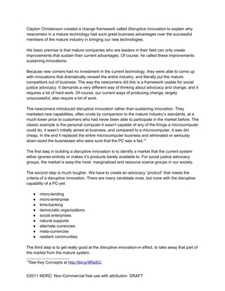 Clayton Christenson created a change framework called Disruptive Innovation to explain why
newcomers in a mature technology had such great business advantages over the successful
members of the mature industry in bringing our new technologies.

His basic premise is that mature companies who are leaders in their field can only create
improvements that sustain their current advantages. Of course, he called these improvements
sustaining innovations.

Because new comers had no investment in the current technology, they were able to come up
with innovations that dramatically revised the entire industry, and literally put the mature
competitors out of business. The way the newcomers did this is a framework usable for social
justice advocacy. It demands a very different way of thinking about advocacy and change, and it
requires a lot of hard work. Of course, our current ways of producing change, largely
unsuccessful, also require a lot of work.

The newcomers introduced disruptive innovation rather than sustaining innovation. They
marketed new capabilities, often crude by comparison to the mature industry’s standards, at a
much lower price to customers who had never been able to participate in the market before. The
classic example is the personal computer-it wasn’t capable of any of the things a microcomputer
could do, it wasn’t initially aimed at business, and compared to a microcomputer, it was dirt
cheap. In the end it replaced the entire microcomputer business and eliminated or seriously
down-sized the businesses who were sure that the PC was a fad.13

The first step in building a disruptive innovation is to identify a market that the current system
either ignores entirely or makes it’s products barely available to. For social justice advocacy
groups, the market is easy-the most marginalized and resource scarce groups in our society.

The second step is much tougher. We have to create an advocacy “product” that meets the
criteria of a disruptive innovation. There are many candidate ones, but none with the disruptive
capability of a PC-yet:

     ●   micro-lending
     ●   micro-enterprise
     ●   time-banking
     ●   democratic organizations
     ●   social enterprises
     ●   natural supports
     ●   alternate currencies
     ●   meta-currencies
     ●   resilient communities

The third step is to get really good at the disruptive innovation-in effect, to take away that part of
the market from the mature system.

13
 See Key Concepts at http://bit.ly/9Ra5Ci.


©2011 MDRC: Non-Commercial free use with attribution DRAFT
 