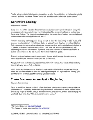 Finally, with an established disruptive innovation, go after the next bottom of the target product’s
pyramid, and take that away. Evolve “upmarket” and eventually replace the entire system.14


Generative Ecology
The Forever Fountain

Every once in a while, a cluster of near simultaneous processes begin to interact in a way that
produces something genuinely new from the threads of the present. I call such a confluence a
Generative Ecology. The clearest recent example is the conversion of various community based
musical threads into the juggernaut that is rock.

Primitive recording technology was cheap enough to allow the blossoming of radio music, and
exposed people nationally in the United States to types of music they had never heard before.
Both children and musicians internalized new genres over time and gradually incorported parts
of various musics into their brains and music. Over time, the technology of recording and
distributing music also became less expensive. With Elvis Presley, all the threads became a
cultural phenomenon in the US. TV and the Beatles made rock global.

The rock ecology has been cranking out novelty for over a half century, through massive
technology changes, distribution changes, and globalization.

Ask yourself what could possibly replace the current rock ecology. You would almost certainly
be wrong in your guess. Yet, on it goes.

It isn’t practical to create such an ecology pointed toward some specific large scale change.
There are too many threads to see, and weavings to imagine. But if you see one coming, you
can hitch a ride on it to support the change you see needed.


These Frameworks are Just a Beginning
You can discover more

Begin by keeping a Journal, online or offline. Focus on your current change goals or work that
you already do. Don’t worry about the quality of the ideas. View them as seeds. Review them
once every couple of months, and jot down extensions, or questions, or new ideas that pop into
you head. Over time, they WILL evolve and become useful.15




14
 For many ideas, see http://bit.ly/h3job6.
15
 For Review of online apps, see http://bit.ly/eBLZpF.


©2011 MDRC: Non-Commercial free use with attribution DRAFT
 