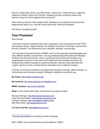 Scan for change ideas. Build a way (RSS reader, conferences, Twitter searches, magazines,
whatever) to rapidly review a lot of territory, stopping only when something catches your
attention. Copy it or what it triggered into your journal.16

Share what you discover. Other people will be interested in your ideas and may respond by
triggering new ideas in you. Use the Usual suspects like Twitter and Facebook.

And keep on changing yourself.


Your Presenter
Norm DeLisle

I have had a long term experience with severe depression, and a more recent one with PTSD
and substance abuse. I began working in the disability community in 1970 after I returned from
the war in Vietnam. I am married and have a daughter, grandson, and two dogs.

I am currently the Executive Director of MDRC, and I’ve had many jobs supporting people with
many different disability characteristics. I did my greatest learning while working for Michigan
Protection and Advocacy Service, where I experienced first-hand the discrimination and
marginalization that are so much a part of the experience of the disability community. By
representing hundreds of people as a personal advocate, I learned a great deal about the
“system” and how it works, and also became interested in how it might be changed.

Currently, I’m working on building a new organization focused on change, called Leverage, Inc.
It will provide short contracts to people in Michigan’s disability community for pay.

My Twitter: http://twitter.com/#mdrcngd

My Facebook: http://www.facebook.com/disability.norm

MDRC Facebook: http://on.fb.me/fzvbeR

Blogs: I have several active blogs. All new items are posted on twitter.

Recovery Michigan: http://recoverymi.posterous.com/
Long Term Care Reform: http://ltcreform.posterous.com
Journey of Change: http://normdelisle.posterous.com
After We’re Gone: http://awg.posterous.com

You Can Email Me: ndelisle@prosynergy.org



16
 See http://bit.ly/i6vHkt for scanning and other techniques.


©2011 MDRC: Non-Commercial free use with attribution DRAFT
 
