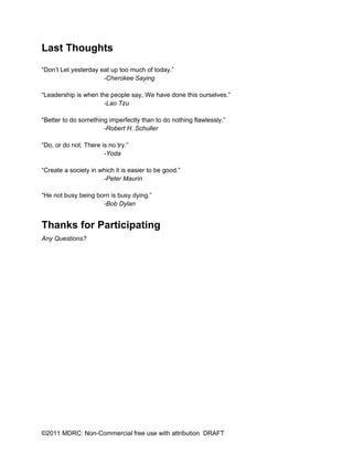 Last Thoughts
“Don’t Let yesterday eat up too much of today.”
                      -Cherokee Saying

“Leadership is when the people say, We have done this ourselves.”
                      -Lao Tzu

“Better to do something imperfectly than to do nothing flawlessly.”
                      -Robert H. Schuller

“Do, or do not. There is no try.”
                       -Yoda

“Create a society in which it is easier to be good.”
                      -Peter Maurin

“He not busy being born is busy dying.”
                     -Bob Dylan


Thanks for Participating
Any Questions?




©2011 MDRC: Non-Commercial free use with attribution DRAFT
 