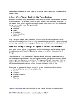It also means that we can be easily fooled by the change that actually occurs into believing that
our job is done.

In Many Ways, We Are Controlled by These Systems
A common problem in policy change efforts comes when the change is accepted and you begin
to try to implement it. At once you run into the entire history of past attempts to create policy in
your area of focus. Barriers arise from directions that you never thought were part of the policy
change you wanted to enact. Examples include:
     ● Standards
     ● Protocols
     ● Laws
     ● Procedures
     ● Social Expectations
     ● Et cetera

While it is helpful to know where roadblocks might occur before attempting system change,
you’ll never foresee all of them if you are trying to actually change something important. Instead,
you have to press on, learning as you go, and using your creativity to overcome these barriers.2

Each day, We try to Enlarge the Space of our Self-Determination
Much of this effort to enlarge the the space of our Self-Determination is unconscious, and it is
limited by our personal Network of Constraints, and our personal fears of various kinds of
Changes.

Unconsciously, we try out expansions of possibility against constraints (think of a student in
elementary school), a little bit at a time, pushing the envelope. Also, by becoming more skilled,
we open up time and space to try new things. These personal, largely unconscious efforts to
expand self-determination might be positive for us or negative. These ordinary expansions of
self-determination seldom take into account the larger contexts in which we live.

Collectively, we have also developed community ways of expanding self-determination:
    ● Personal Actions, and within a collective, like
    ● Causes
    ● Advocacy
    ● Political Campaigns
    ● Lawsuits
    ● Et cetera




2
    See http://amzn.to/dYGdkC for a discussion of how Internet protocols control information.


©2011 MDRC: Non-Commercial free use with attribution DRAFT
 