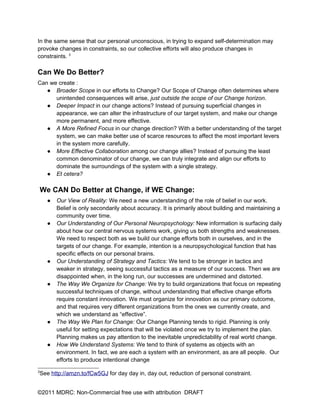 In the same sense that our personal unconscious, in trying to expand self-determination may
provoke changes in constraints, so our collective efforts will also produce changes in
constraints. 3

Can We Do Better?
Can we create :
   ● Broader Scope in our efforts to Change? Our Scope of Change often determines where
      unintended consequences will arise, just outside the scope of our Change horizon.
   ● Deeper Impact in our change actions? Instead of pursuing superficial changes in
      appearance, we can alter the infrastructure of our target system, and make our change
      more permanent, and more effective.
   ● A More Refined Focus in our change direction? With a better understanding of the target
      system, we can make better use of scarce resources to affect the most important levers
      in the system more carefully.
   ● More Effective Collaboration among our change allies? Instead of pursuing the least
      common denominator of our change, we can truly integrate and align our efforts to
      dominate the surroundings of the system with a single strategy.
   ● Et cetera?

    We CAN Do Better at Change, if WE Change:
      ●   Our View of Reality: We need a new understanding of the role of belief in our work.
          Belief is only secondarily about accuracy. It is primarily about building and maintaining a
          community over time.
      ●   Our Understanding of Our Personal Neuropsychology: New information is surfacing daily
          about how our central nervous systems work, giving us both strengths and weaknesses.
          We need to respect both as we build our change efforts both in ourselves, and in the
          targets of our change. For example, intention is a neuropsychological function that has
          specific effects on our personal brains.
      ●   Our Understanding of Strategy and Tactics: We tend to be stronger in tactics and
          weaker in strategy, seeing successful tactics as a measure of our success. Then we are
          disappointed when, in the long run, our successes are undermined and distorted.
      ●   The Way We Organize for Change: We try to build organizations that focus on repeating
          successful techniques of change, without understanding that effective change efforts
          require constant innovation. We must organize for innovation as our primary outcome,
          and that requires very different organizations from the ones we currently create, and
          which we understand as “effective”.
      ●   The Way We Plan for Change: Our Change Planning tends to rigid. Planning is only
          useful for setting expectations that will be violated once we try to implement the plan.
          Planning makes us pay attention to the inevitable unpredictability of real world change.
      ●   How We Understand Systems: We tend to think of systems as objects with an
          environment. In fact, we are each a system with an environment, as are all people. Our
          efforts to produce intentional change
3
    See http://amzn.to/fCw5GJ for day day in, day out, reduction of personal constraint.


©2011 MDRC: Non-Commercial free use with attribution DRAFT
 