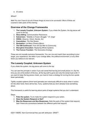 ●   Et cetera

Whew!!

Well-You don’t have to do all of these things at once to be successful. Most of these are
covered in later parts of this training.

Overview of the Change Frameworks
   1. The Loosely Coupled, Unknown System: If you shake the System, the big pieces will
      come to the top.
   2. Story-telling: Communicative Resonance.
   3. Subversion: “Stability is Frozen Struggle.” -R. Unger
   4. OODA: Observe, Orient, Decide, Act.
   5. Coevolution: The Red Queen.
   6. Nucleation: Let Many Flowers Bloom.
   7. The GW Continuum: From All Out War to Community.
   8. Disruptive Innovation: Replacing Whole Systems.
   9. The Forever Fountain: The Generative Ecology:

These are not mutually exclusive frameworks. You can mix and match them according to your
target, your experience, the skills in your change allies, the political environment, or any other
factor you believe to be relevant.

The Loosely Coupled, Unknown System
If you shake the system, the big pieces will come to the top.

You can see this principle in action if you eat cereal that has big and small pieces in it. By the
time you are at the bottom of the box, all the big stuff is gone and only the cereal dust is left. If
you want to keep the big pieces mixed, you have to have a strategy for turning the box upside
down periodically.

Tightly coupled systems (think hand grenade) are notoriously difficult to study when in action.
On the other hand, there will be few, if any, systems that you don’t already know something
about.

This framework is useful for learning about parts of target systems that you don’t understand.

Steps:
   1. Poke the system. Try to make the system respond to your action.
   2. Does the System Respond or Not?
   3. Map the Responses and Non-Responses. Note the parts of the system that respond.
       See if there are connections between the different parts that respond.




©2011 MDRC: Non-Commercial free use with attribution DRAFT
 