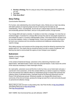 4. Develop a Strategy. Plan for using as many of the responding parts of the system as
       you can.
    5. Try it Out
    6. Poke Some More4

Story-Telling
Communicative Resonance

For humans, real understanding only comes through a story. Stories are our major way (along
with belief systems) of organizing large amounts of meaning into that state we call
understanding. That is, neurologically, we are set up to capture large amounts of intellectually
and emotionally pertinent information, and turn it into powerful actions, through stories.

Your change effort will need a narrative. A narrative is more than a message. It is more than an
emotional trigger. A narrative for a change effort conveys the need as real people experience it,
and embeds the need in a humanly understandable context. That means that the narrative must
be more than statistics, charts, or message frames. It has to be a personal story, and it has to
be true to your conscious and non-conscious emotional and intellectual understanding of the
need for change.

Story telling requires much practice and the change story should be refined by examining how
people react to it. This means that you should be trying it out with a variety of audiences, and
learning how best to communicate the urgency of your change to your target(s).5

Subversion
Stability is frozen struggle
-Roberto Unger6

In the context of Intentional Change, subversion is the undermining of barriers to self-
determination. Self-determination means more than personal freedom. It also means the control
of the resources necessary to make meaningful choices.

As I said earlier, subversion occurs all the time in all of our lives, as our brains learn and grow. I
use the term micro-subversion, not for this constant effort by our selves to expand our freedom,
but for the personal and collective efforts by marginalized groups to expand their personal and
collective space of self-determination. Examples would be the Recovery Movement and the
Person First self-advocacy groups. Whenever possible, our change effort should have a
community of this kind as its base, growing the change we want from a real community focused
on personal and collective change.


4
  Being willing to poke and learn is about taking risks. See Poke the Box at http://bit.ly/fH6Of3
5
  Storytelling Resources at http://bit.ly/7Pmllc
6
  See http://bit.ly/gOm8yG


©2011 MDRC: Non-Commercial free use with attribution DRAFT
 