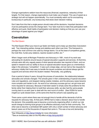 Change organizations seldom have the resources (financial, experience, networks) of their
targets. For that reason, change organizations must make use of speed. This use of speed as a
strategic tool will not happen automatically. You must constantly watch out for encroaching
bureaucracy-in particular, any bureaucracy that slows down decision making.

Don’t take from this that a single person should make all the decisions. Important decisions
must be participative across the change team. Your task must be to make that participation both
effective and quick. Build habits of participation and decision making so that you can use your
advantage of speed against your target.9


Coevolution
The Red Queen

The Red Queen Effect (you have to go faster and faster just to keep up) describes Coevolution
well. Two interacting parties change and stabilize each other over time. This framework is
perhaps the most common one used by change teams. It is at the base of competitive games,
the Cold War, hunter-prey relations, teacher-student conflict, etc.10

When I began work at Michigan Protection and Advocacy in 1981, most of my work was
advocating for students around issues of special education supports and services. At that time,
schools were still only vaguely aware of what special education law required of them, and our
speed in research and our ability to focus on special education issues gave us a tremendous
edge in the advocacy “competition”. It was such a large edge, and we had so few requests for
advocacy initially that it was easy to handle the issues ourselves and almost always get the
supports and services which the student needed. Personally, very gratifying.

Over a period of about 4 years, through the process of coevolution, the relationship between
advocates and schools changed. The schools grew in their understanding of special education
rules and regulations, and stopped making newbie mistakes, and the advocacy cases became
more complex and harder to win. As word of our advocacy success got out, we got more and
more requests for advocacy. Because it had been easier to simply solve the problems for the
family rather than helping them to build their advocacy skills, we also had the same people
coming back to us each year to deal with the next round of conflict. (See OODA for some
insight-our cycle slowed down, at the same time that the school’s was speeding up)

There came a point where there was not enough time to handle all the demands of all the
requests for advocacy help. At that point, MPAS had to make a decision about how to handle
the demand. One possibility was to become a community organizing effort, in which our role
would change to training local groups to be effective advocacy hubs for their community. The
other was to become a centralized I&R system with only a small number of direct advocacy and
lawsuit cases out of the thousands of request that came in. This was a true and demanding
9
    See Wikipedia at http://bit.ly/1V0eNa for more information.
10
    See an evolutionary take on the RQ effect at http://bit.ly/dqVtEO


©2011 MDRC: Non-Commercial free use with attribution DRAFT
 