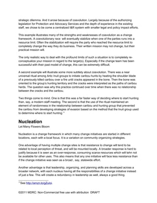 strategic dilemma. And it arose because of coevolution. Largely because of the authorizing
legislation for Protection and Advocacy Services and the depth of experience in the existing
staff, we chose to be come a centralized I&R system with smaller legal and policy impact efforts.

This example illustrates many of the strengths and weaknesses of coevolution as a change
framework. A coevolutionary race will eventually stabilize when one of the parties runs into a
resource limit. Often the stabilization will require the party who reached the resource limit to
completely change the way they do business. Their written mission may not change, but their
practical mission will.

The only realistic way to deal with the profound limits of such a situation is to completely re-
conceptualize your mission in regard to the target(s). Especially if the change team has been
successful with their past model of change, this can be extremely difficult.

A second example will illustrate some more subtlety about coevolution. There was a near
universal ritual among Artic Inuit groups to initiate caribou hunts by heating the shoulder blade
of a previously killed caribou over a fire until cracks appeared in the bone. Then the bone was
oriented to the group’s hunting territory and the cracks were interpreted as the paths of caribou
herds. The question was why this practice continued over time when there was no relationship
between the cracks and the caribou.

Two things come to mind. One is that this was a far faster way of deciding where to start hunting
than, say, a modern staff meeting. The second is that the use of the ritual maintained an
element of randomness in the relationship between caribou and hunting group that prevented
the caribou from developing strategies of evasion based on the method that the Inuit group used
to determine where to start hunting.11


Nucleation
Let Many Flowers Bloom

Nucleation is a change framework in which many change initiatives are started in different
locations, each with a local focus. It is a variation on community organizing strategies.

One advantage of having multiple change sites is that resistance to change will tend to be
related to local perception of threat, and will be mounted locally. A broader response is hard to
justify because it is seen as an over-response, consuming scarce resources which will tehn not
be available for other uses. This also means that any one initiative will face less resistance than
if the change initiative was seen as a broad , say, statewide effort.

Another advantage is that leadership, organizing, and planning skills are developed across a
broader network, with each nucleus having all the responsibilities of a change initiative instead
of just a few. This will create a redundancy in leadership as well, always a good thing.

11
 See http://amzn.to/gZuIoi.


©2011 MDRC: Non-Commercial free use with attribution DRAFT
 