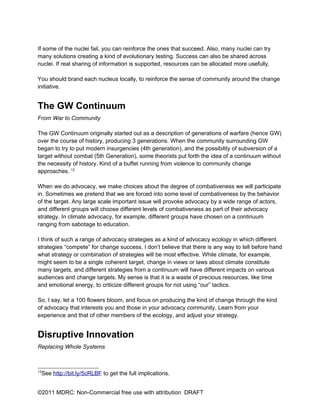 If some of the nuclei fail, you can reinforce the ones that succeed. Also, many nuclei can try
many solutions creating a kind of evolutionary testing. Success can also be shared across
nuclei. If real sharing of information is supported, resources can be allocated more usefully.

You should brand each nucleus locally, to reinforce the sense of community around the change
initiative.


The GW Continuum
From War to Community

The GW Continuum originally started out as a description of generations of warfare (hence GW)
over the course of history, producing 3 generations. When the community surrounding GW
began to try to put modern insurgencies (4th generation), and the possibility of subversion of a
target without combat (5th Generation), some theorists put forth the idea of a continuum without
the necessity of history. Kind of a buffet running from violence to community change
approaches. 12

When we do advocacy, we make choices about the degree of combativeness we will participate
in. Sometimes we pretend that we are forced into some level of combativeness by the behavior
of the target. Any large scale important issue will provoke advocacy by a wide range of actors,
and different groups will choose different levels of combativeness as part of their advocacy
strategy. In climate advocacy, for example, different groups have chosen on a continuum
ranging from sabotage to education.

I think of such a range of advocacy strategies as a kind of advocacy ecology in which different
strategies “compete” for change success. I don’t believe that there is any way to tell before hand
what strategy or combination of strategies will be most effective. While climate, for example,
might seem to be a single coherent target, change in views or laws about climate constitute
many targets, and different strategies from a continuum will have different impacts on various
audiences and change targets. My sense is that it is a waste of precious resources, like time
and emotional energy, to criticize different groups for not using “our” tactics.

So, I say, let a 100 flowers bloom, and focus on producing the kind of change through the kind
of advocacy that interests you and those in your advocacy community. Learn from your
experience and that of other members of the ecology, and adjust your strategy.


Disruptive Innovation
Replacing Whole Systems



12
 See http://bit.ly/5cRLBF to get the full implications.


©2011 MDRC: Non-Commercial free use with attribution DRAFT
 