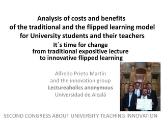 Analysis of costs and benefits
of the traditional and the flipped learning model
for University students and their teachers
It´s time for change
from traditional expositive lecture
to innovative flipped learning
Alfredo Prieto Martín
and the innovation group
Lectureaholics anonymous
Universidad de Alcalá
SECOND CONGRESS ABOUT UNIVERSITY TEACHING INNOVATION
 