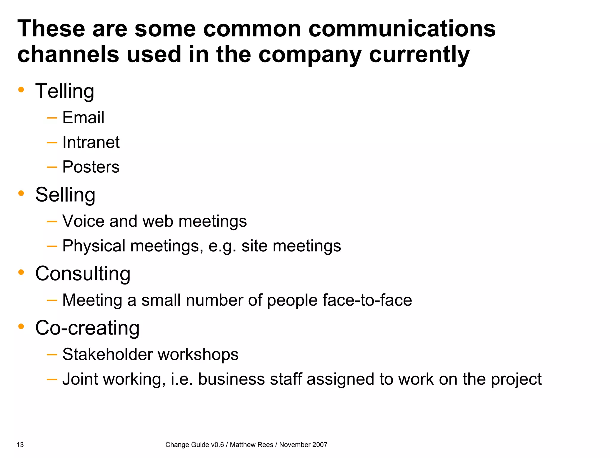 These are some common communications channels used in the company currently Telling Email Intranet Posters Selling Voice and web meetings Physical meetings, e.g. site meetings Consulting Meeting a small number of people face-to-face Co-creating Stakeholder workshops Joint working, i.e. business staff assigned to work on the project 