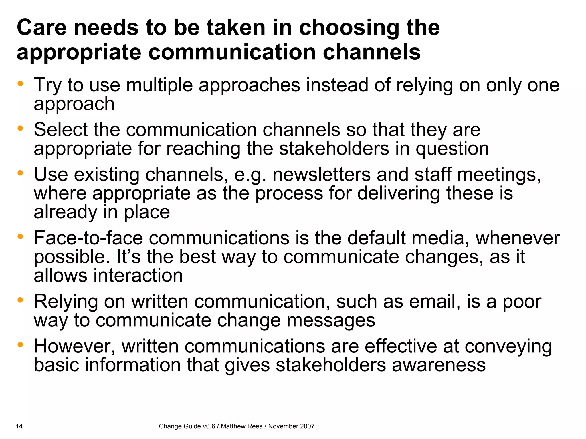 Care needs to be taken in choosing the appropriate communication channels Try to use multiple approaches instead of relying on only one approach Select the communication channels so that they are appropriate for reaching the stakeholders in question Use existing channels, e.g. newsletters and staff meetings, where appropriate as the process for delivering these is already in place Face-to-face communications is the default media, whenever possible. It’s the best way to communicate changes, as it allows interaction Relying on written communication, such as email, is a poor way to communicate change messages However, written communications are effective at conveying basic information that gives stakeholders awareness 