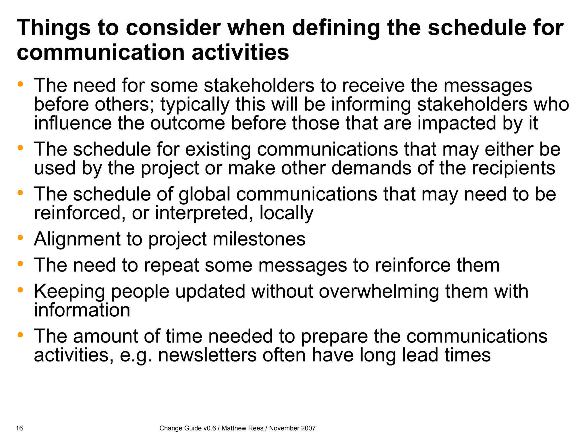 Things to consider when defining the schedule for communication activities The need for some stakeholders to receive the messages before others; typically this will be informing stakeholders who influence the outcome before those that are impacted by it The schedule for existing communications that may either be used by the project or make other demands of the recipients The schedule of global communications that may need to be reinforced, or interpreted, locally Alignment to project milestones The need to repeat some messages to reinforce them Keeping people updated without overwhelming them with information The amount of time needed to prepare the communications activities, e.g. newsletters often have long lead times 