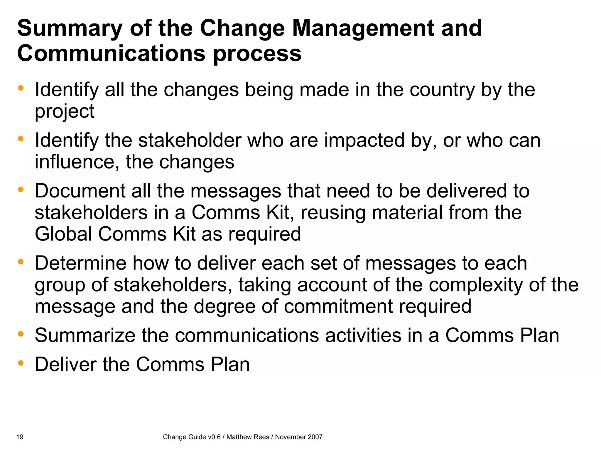 Summary of the Change Management and Communications process Identify all the changes being made in the country by the project Identify the stakeholder who are impacted by, or who can influence, the changes Document all the messages that need to be delivered to stakeholders in a Comms Kit, reusing material from the Global Comms Kit as required Determine how to deliver each set of messages to each group of stakeholders, taking account of the complexity of the message and the degree of commitment required Summarize the communications activities in a Comms Plan Deliver the Comms Plan 