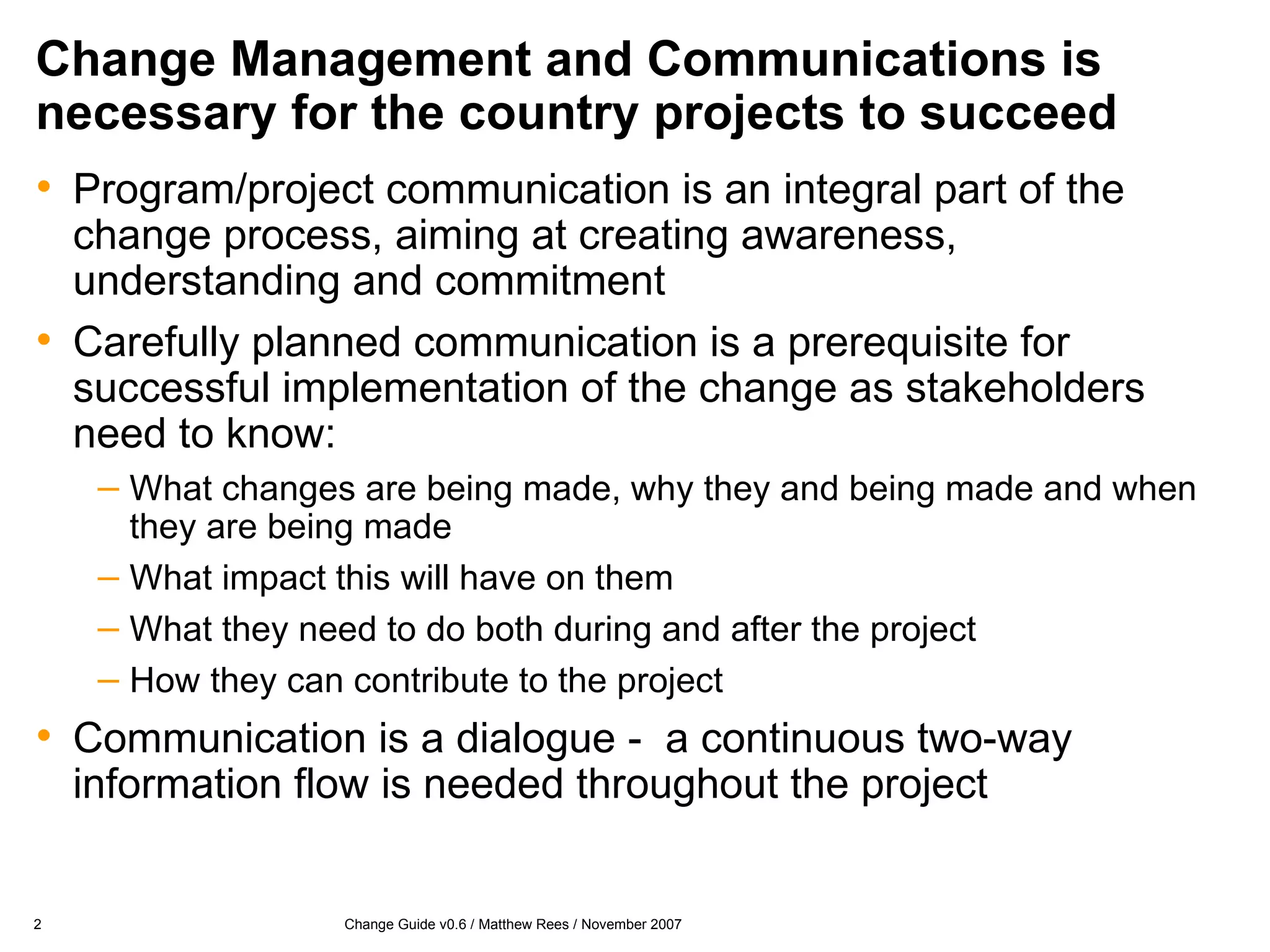 Change Management and Communications is necessary for the country projects to succeed Program/project communication is an integral part of the change process, aiming at creating awareness, understanding and commitment Carefully planned communication is a prerequisite for successful implementation of the change as stakeholders need to know: What changes are being made, why they and being made and when they are being made What impact this will have on them What they need to do both during and after the project How they can contribute to the project Communication is a dialogue -  a continuous two-way information flow is needed throughout the project  