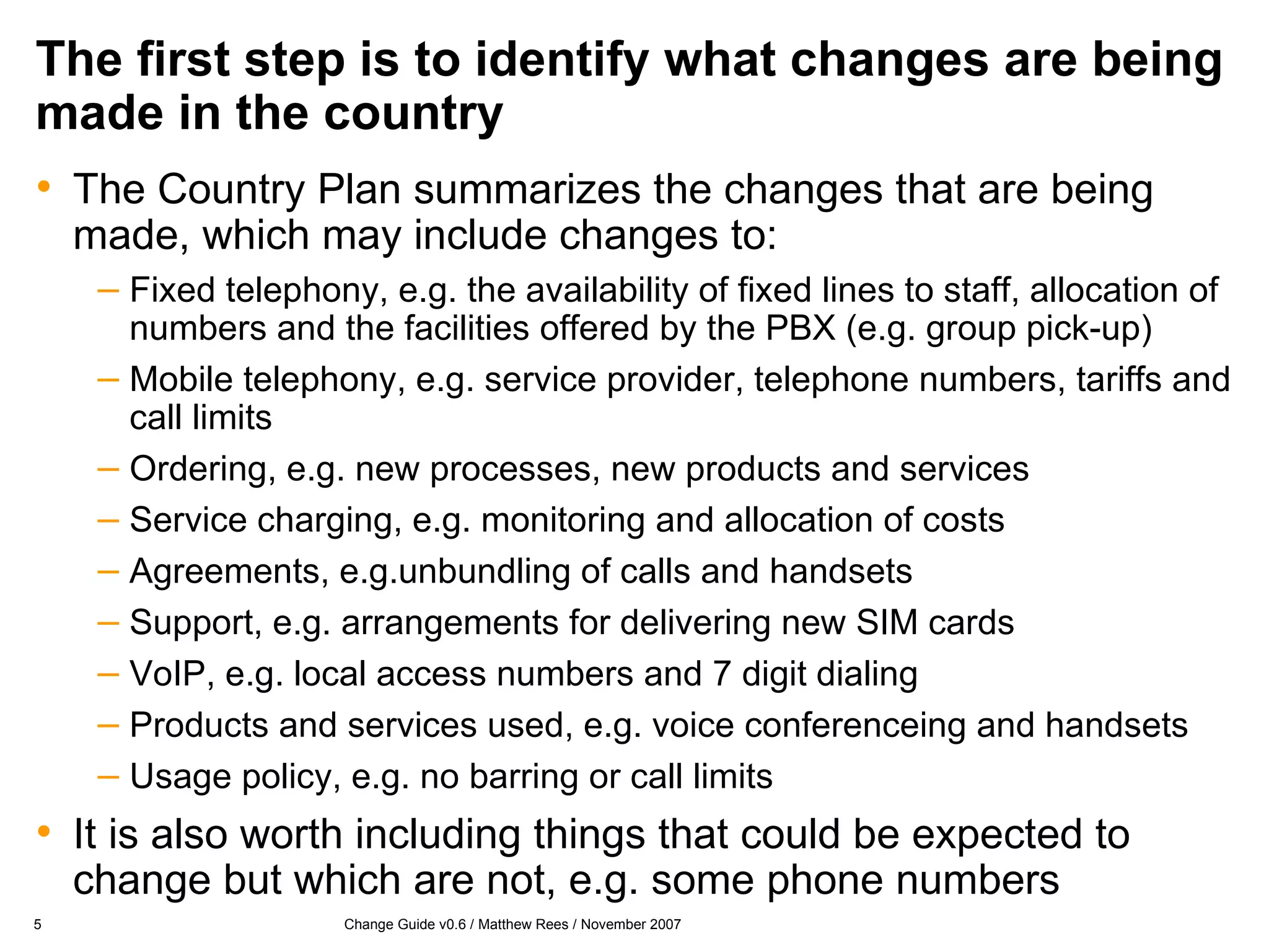 The first step is to identify what changes are being made in the country The Country Plan summarizes the changes that are being made, which may include changes to: Fixed telephony, e.g. the availability of fixed lines to staff, allocation of numbers and the facilities offered by the PBX (e.g. group pick-up) Mobile telephony, e.g. service provider, telephone numbers, tariffs and call limits Ordering, e.g. new processes, new products and services Service charging, e.g. monitoring and allocation of costs Agreements, e.g.unbundling of calls and handsets Support, e.g. arrangements for delivering new SIM cards VoIP, e.g. local access numbers and 7 digit dialing Products and services used, e.g. voice conferenceing and handsets Usage policy, e.g. no barring or call limits It is also worth including things that could be expected to change but which are not, e.g. some phone numbers 