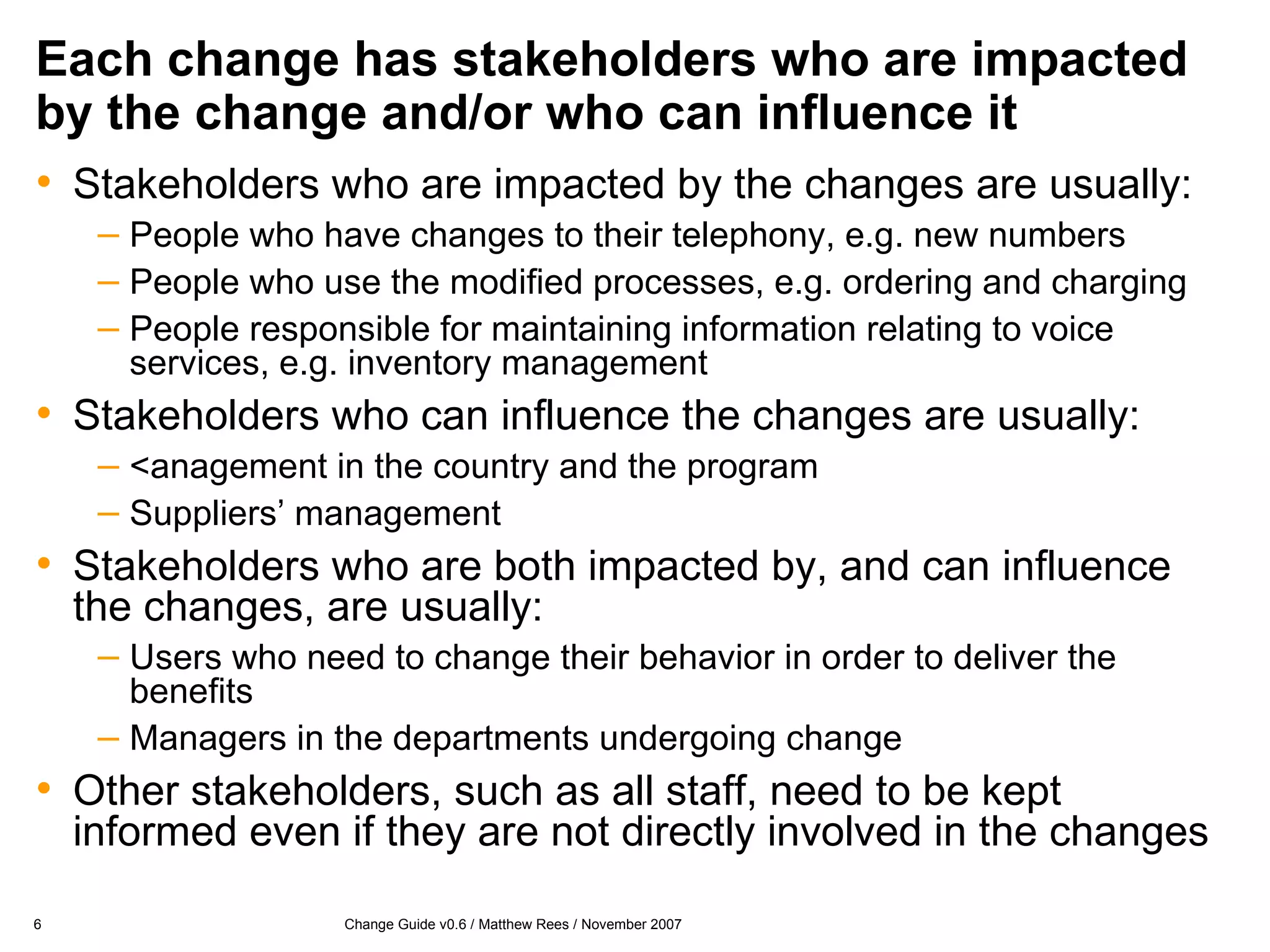 Each change has stakeholders who are impacted by the change and/or who can influence it Stakeholders who are impacted by the changes are usually: People who have changes to their telephony, e.g. new numbers People who use the modified processes, e.g. ordering and charging People responsible for maintaining information relating to voice services, e.g. inventory management Stakeholders who can influence the changes are usually: <anagement in the country and the program Suppliers’ management Stakeholders who are both impacted by, and can influence the changes, are usually: Users who need to change their behavior in order to deliver the benefits Managers in the departments undergoing change Other stakeholders, such as all staff, need to be kept informed even if they are not directly involved in the changes 