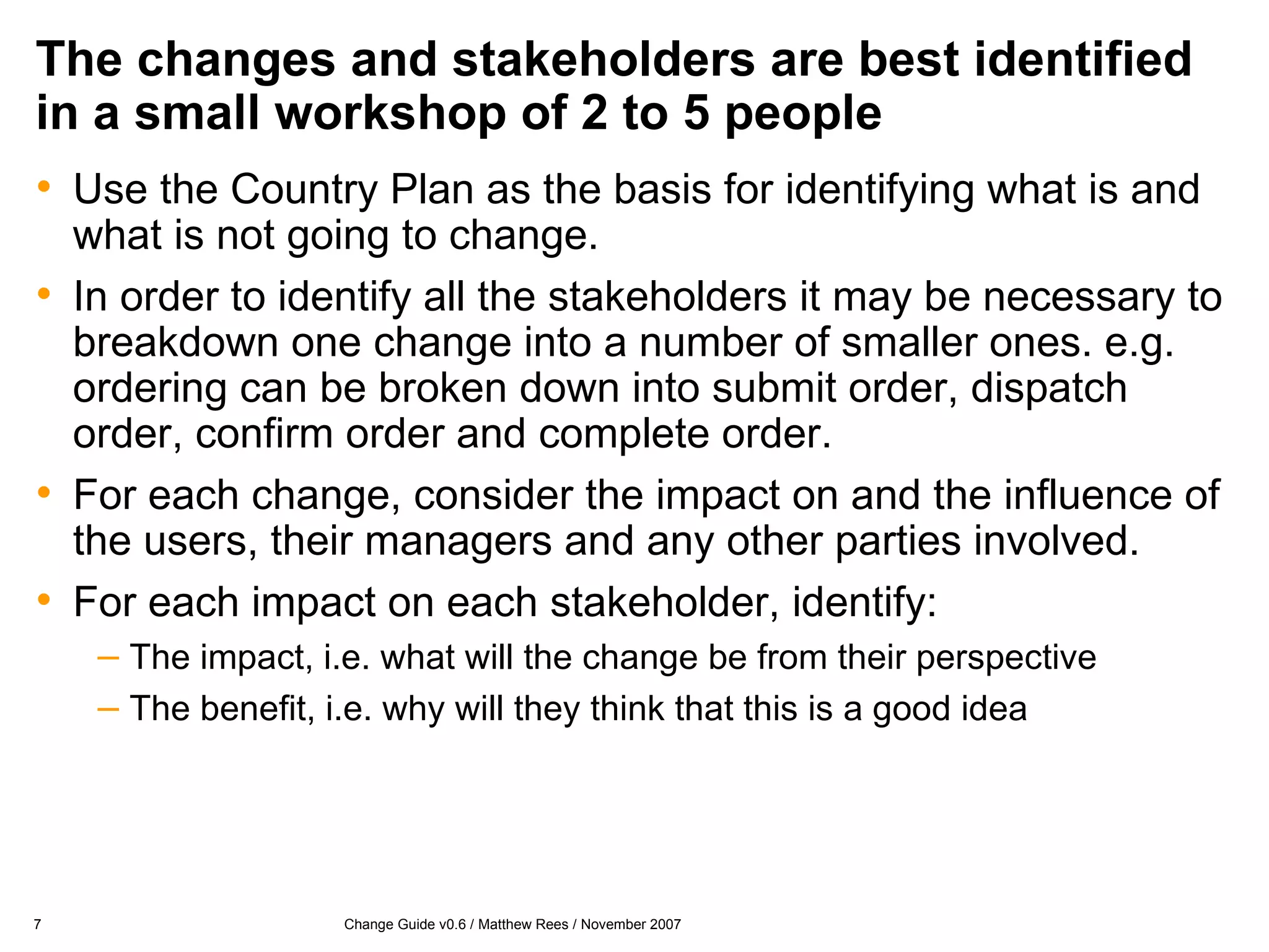 The changes and stakeholders are best identified in a small workshop of 2 to 5 people Use the Country Plan as the basis for identifying what is and what is not going to change. In order to identify all the stakeholders it may be necessary to breakdown one change into a number of smaller ones. e.g. ordering can be broken down into submit order, dispatch order, confirm order and complete order. For each change, consider the impact on and the influence of the users, their managers and any other parties involved. For each impact on each stakeholder, identify: The impact, i.e. what will the change be from their perspective The benefit, i.e. why will they think that this is a good idea 