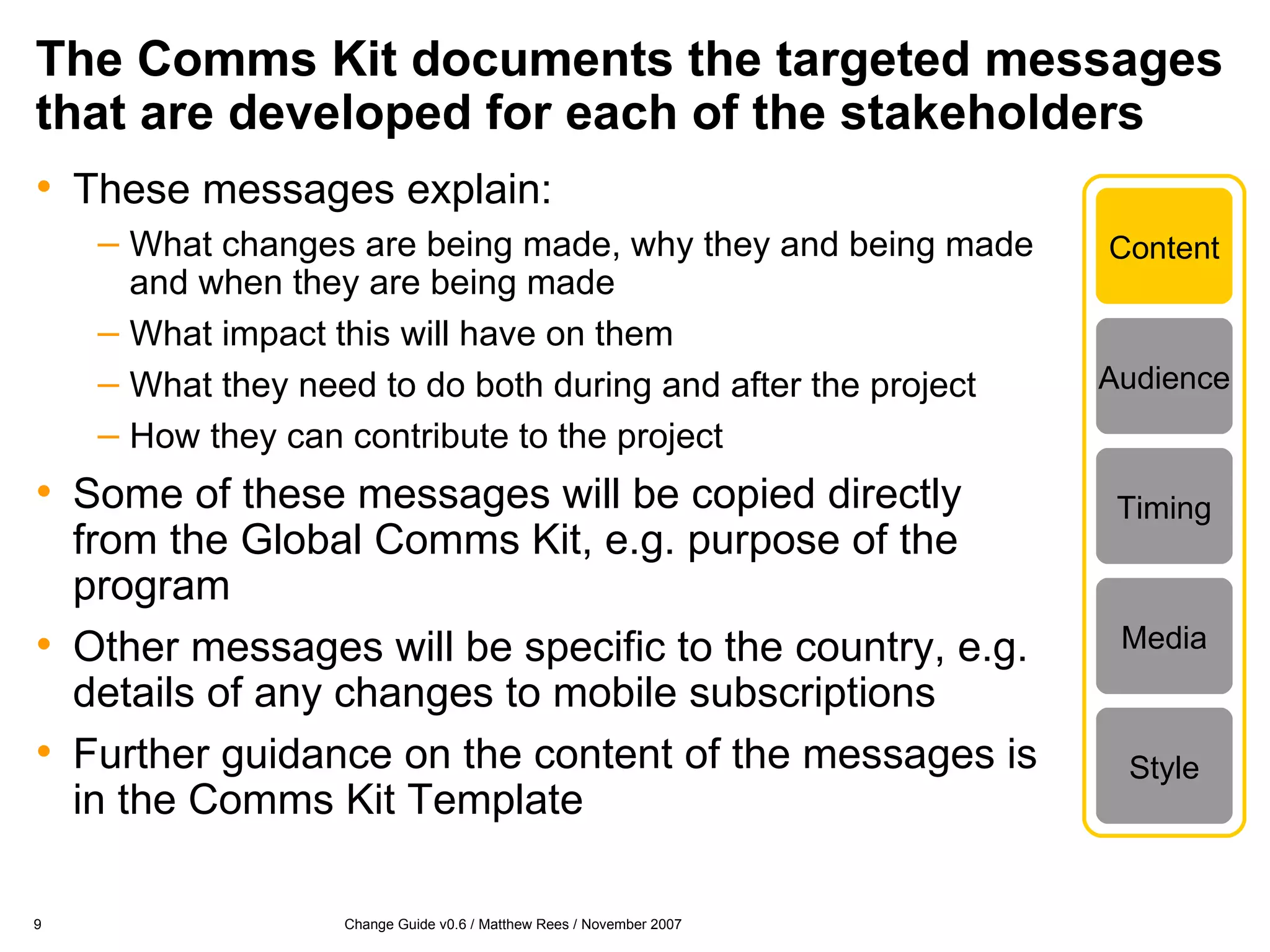 The Comms Kit documents the targeted messages that are developed for each of the stakeholders These messages explain: What changes are being made, why they and being made and when they are being made What impact this will have on them What they need to do both during and after the project How they can contribute to the project Some of these messages will be copied directly from the Global Comms Kit, e.g. purpose of the program Other messages will be specific to the country, e.g. details of any changes to mobile subscriptions Further guidance on the content of the messages is in the Comms Kit Template Content Timing Media Style Audience 
