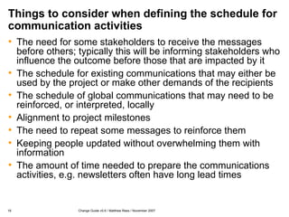 Things to consider when defining the schedule for communication activities The need for some stakeholders to receive the messages before others; typically this will be informing stakeholders who influence the outcome before those that are impacted by it The schedule for existing communications that may either be used by the project or make other demands of the recipients The schedule of global communications that may need to be reinforced, or interpreted, locally Alignment to project milestones The need to repeat some messages to reinforce them Keeping people updated without overwhelming them with information The amount of time needed to prepare the communications activities, e.g. newsletters often have long lead times 