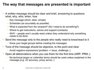 The way that messages are presented is important A written message should be clear and brief, answering to questions what, why, who, when, how Key message (short, clear, simple) Schedules (as accurately as possible) What is expected from the recipient? (Do I need to do something?) Where to get instructions, advice and support (contacts) WHY – people won’t usually react unless they understand why something needs to be done Send the message only to the people who really need to know/react to it Know your target groups before creating the messages Tone of the message should be objective, to the point and clear Avoid negative expressions (problem -> issue, challenge..) Open all abbreviations when you use them for the first time (ARP, PRM..) No technical jargon or unfamiliar terms should be used unless explained in the message (e.g. LE accuracy, proxy server..) 