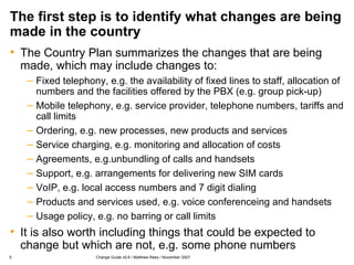The first step is to identify what changes are being made in the country The Country Plan summarizes the changes that are being made, which may include changes to: Fixed telephony, e.g. the availability of fixed lines to staff, allocation of numbers and the facilities offered by the PBX (e.g. group pick-up) Mobile telephony, e.g. service provider, telephone numbers, tariffs and call limits Ordering, e.g. new processes, new products and services Service charging, e.g. monitoring and allocation of costs Agreements, e.g.unbundling of calls and handsets Support, e.g. arrangements for delivering new SIM cards VoIP, e.g. local access numbers and 7 digit dialing Products and services used, e.g. voice conferenceing and handsets Usage policy, e.g. no barring or call limits It is also worth including things that could be expected to change but which are not, e.g. some phone numbers 