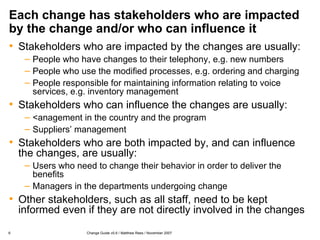 Each change has stakeholders who are impacted by the change and/or who can influence it Stakeholders who are impacted by the changes are usually: People who have changes to their telephony, e.g. new numbers People who use the modified processes, e.g. ordering and charging People responsible for maintaining information relating to voice services, e.g. inventory management Stakeholders who can influence the changes are usually: <anagement in the country and the program Suppliers’ management Stakeholders who are both impacted by, and can influence the changes, are usually: Users who need to change their behavior in order to deliver the benefits Managers in the departments undergoing change Other stakeholders, such as all staff, need to be kept informed even if they are not directly involved in the changes 