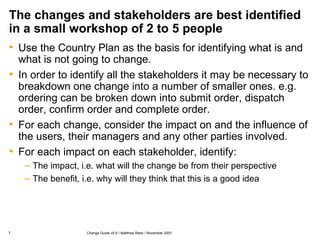 The changes and stakeholders are best identified in a small workshop of 2 to 5 people Use the Country Plan as the basis for identifying what is and what is not going to change. In order to identify all the stakeholders it may be necessary to breakdown one change into a number of smaller ones. e.g. ordering can be broken down into submit order, dispatch order, confirm order and complete order. For each change, consider the impact on and the influence of the users, their managers and any other parties involved. For each impact on each stakeholder, identify: The impact, i.e. what will the change be from their perspective The benefit, i.e. why will they think that this is a good idea 