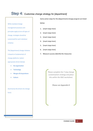 Step 4: Customise change strategy for [department] 
                                        Some action steps for the [department] change program are listed 

                                        below: 
While standard change 
       
management practices and 
                                        1. [insert steps here] 
       
principles apply across all types of 
                                        2. [insert steps here] 
      
change, strategies should be 
                                        3. [insert steps here] 
      
customised for each individual 
                                        4. [insert steps here] 
        
initiative 
                                        5. [insert steps here] 
       

      
The [department] change initiative 
                                        6. [insert steps here] 

is based on fundamentals of 
                                        7. Measure success (Identify the measures)  

change platforms: [select 
      
                                         
appropriate drivers below] 
      
         Re‐organisation 

         Technology  
                                                   Please complete the 7 step change 
         Mergers & Acquisitions 
                                                    customisation strategy and place 
         Culture                                    this within the RACI worksheet.  
       
                                                                       
 
                                                                       
                                                          Please see Appendix D 
       
[Summarise the drivers for change 
       
here] 
       
 
       
 
       

       

       
 
       

       
                                                                        CHANGE GUIDE  12 
       
       
 