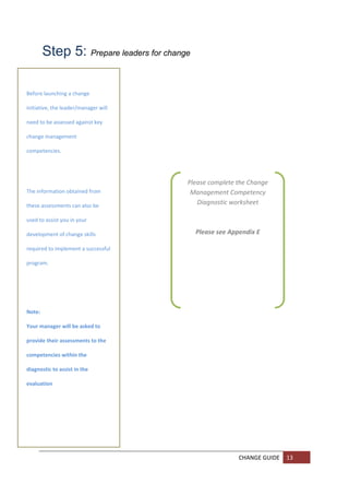 Step 5: Prepare leaders for change
        

        
Before launching a change 
        
initiative, the leader/manager will 
        
need to be assessed against key 
        
change management 
        
competencies. 
        
 
        
                                        Please complete the Change 
        
The information obtained from            Management Competency 
       
these assessments can also be 
                                           Diagnostic worksheet  
                                                       
used to assist you in your 
                                                       
development of change skills 
       
                                           Please see Appendix E 

required to implement a successful 
       
program. 
       

        

        

Note:   

       
Your manager will be asked to 

       
provide their assessments to the 

      
competencies within the 

diagnostic to assist in the 
       

evaluation  
       
        

 
        

        
 
        
                                                        CHANGE GUIDE  13 
        
        
 