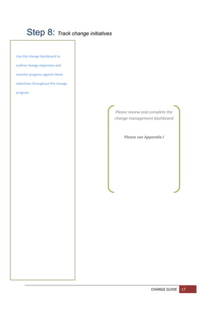 Step 8: Track change initiatives  
        

        
Use the change dashboard to 

        
outline change objectives and 

       
monitor progress against these 

        
objectives throughout the change 

       
program 

        
 
                                            Please review and complete the 
 
        
                                            change management dashboard 
                                                             
                                                             
                                                 Please see Appendix I 
        

        

        

        

        

        

        

        

        

        

        

        

        

        

        

        
                                                              CHANGE GUIDE  17 
        
        
 