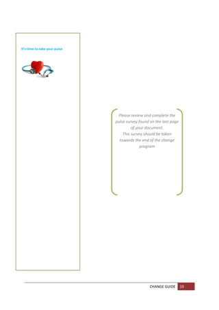  

    

      
It’s time to take your pulse 

    

    

    
                       
    

    

    

    
                                 Please review and complete the 
                                pulse survey found on the last page 
                                         of your document. 
                                    This survey should be taken 
                                  towards the end of the change 
                                              program 
                                                   
                                                   

    

    

    

    

    

    

    

    

    

    

    

    


                                                   CHANGE GUIDE  19 
    
    
 