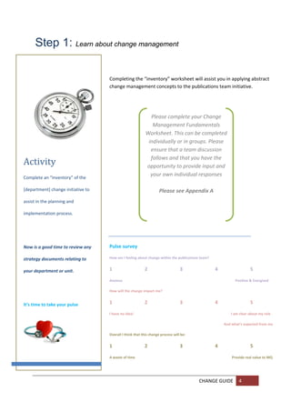 Step 1: Learn about change management

                                     Completing the “inventory” worksheet will assist you in applying abstract 
                                     change management concepts to the publications team initiative. 




                                                              Please complete your Change 
                                                               Management Fundamentals 
                                                            Worksheet. This can be completed 
                                                             individually or in groups. Please 
                                                              ensure that a team discussion 
                                                              follows and that you have the 
Activity	                                                   opportunity to provide input and 
                                                              your own individual responses 
Complete an “inventory” of the 
                                                                               
[department] change initiative to                                 Please see Appendix A 
assist in the planning and 

implementation process. 


 


Now is a good time to review any     Pulse survey 

strategy documents relating to       How am I feeling about change within the publications team?  


your department or unit.             1                     2                      3                  4                          5 

                                     Anxious                                                                         Positive & Energised 
 
                                     How will the change impact me? 


It’s time to take your pulse         1                     2                      3                  4                          5 

                                     I have no idea!                                                                   I am clear about my role  

                                                                                                               And what’s expected from me 

                                     Overall I think that this change process will be: 

                                     1                     2                      3                  4                          5 

                                     A waste of time                                                                    Provide real value to MQ 




                                                                                              CHANGE GUIDE  4 
       
       
 