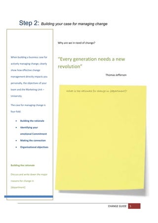 Step 2: Building your case for managing change

         
                                      Why are we in need of change? 
         
	
         
When building a business case for 
                                      “Every generation needs a new 
actively managing change, clearly 
                                      revolution” 
show how effective change 
         
                                                                           Thomas Jefferson 
management directly impacts you 
         
personally, the objectives of your 
         
team and the Marketing Unit – 
                                            What is the rationale for change in [department]?
         
University   
         
The case for managing change is 
         
four‐fold: 
         

       Building the rationale 

       Identifying your 

          emotional Commitment  

       Making the connection 

       Organisational objectives 

         
 
         
Building the rationale 
         

         
Discuss and write down the major 

        
reasons for change in 

[department] 
        

         

         
                                                                             CHANGE GUIDE  5 
         
         
 