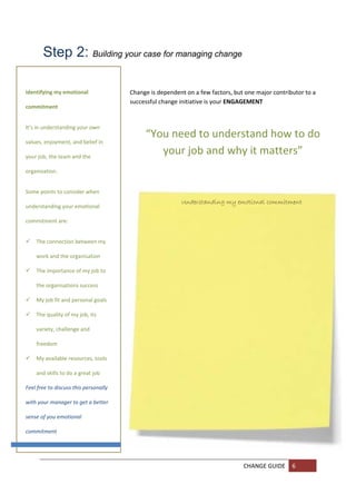 Step 2: Building your case for managing change 
         

         
Identifying my emotional                Change is dependent on a few factors, but one major contributor to a 
                                        successful change initiative is your ENGAGEMENT 
commitment 
         
It’s in understanding your own 
                                             “You need to understand how to do 
values, enjoyment, and belief in 
         
your job, the team and the 
                                                your job and why it matters” 
         
organisation. 
         
Some points to consider when 
       
                                                          Understanding my emotional commitment
understanding your emotional 
         
commitment are: 
         

      
    The connection between my 

       
    work and the organisation 

      
    The importance of my job to 

        
    the organisations success 

   My job fit and personal goals 
       

   The quality of my job, its 
       
    variety, challenge and 
        
    freedom 
        
   My available resources, tools 
         
    and skills to do a great job 
         
Feel free to discuss this personally 
         
with your manager to get a better 
         
sense of you emotional 
         
commitment 
         
     
         
                                                                                 CHANGE GUIDE  6 
         
         
 