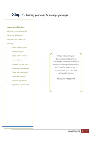 Step 2: Building your case for managing change 
          

          
Organisational Objectives 
          
Reflecting on the rationale for 
          
change you will need to 
          
understand and answer the 
          
following: 
          
1.           What are the current 
          
             teams objectives 
          
2.           What will be the new              Please complete your 
                                             Organisational Objectives 
             team objectives 
                                          Worksheet. Please ensure that a 
3.         How will the new team 
                                          team discussion follows and that 
           objectives be measured           you have the opportunity to 
                                            provide input and your own 
4.         What will my personal 
                                               individual responses 
           objectives become                               
                                              Please see Appendix B 
5.         How will me personal 

           objectives be measured  

          

          

          

          

          

          

          

          

          

          
                                                             CHANGE GUIDE  8 
          
          
 