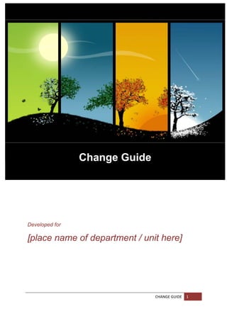 

 

 

 

 

 

 

 

 

 

 

 

 

 
                Change Guide
 
                      
 

 

 

 

 

Developed for

[place name of department / unit here]




                               CHANGE GUIDE  1 
 
 
 