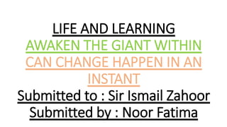LIFE AND LEARNING
AWAKEN THE GIANT WITHIN
CAN CHANGE HAPPEN IN AN
INSTANT
Submitted to : Sir Ismail Zahoor
Submitted by : Noor Fatima
 