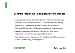Zentrale Fragen für Führungskräfte im Wandel
 Angesichts der Komplexität und der Geschwindigkeit von Veränderungen
verschiebt sich im Wandel der Fokus für Führungskräfte von »Ordnung
erhalten« auf »Veränderung gestalten«. Dabei beschäftigen sich
Führungskräfte vor allem mit folgenden strategischen Fragestellungen:
 Wandel ist unausweichlich. Was kann ich also tun, damit meine
Organisation von den Veränderungen profitieren kann?
 Wie gelingt es meiner Organisation, ihre Mitarbeiter zu befähigen, sich an
kürzere Veränderungszyklen anzupassen?
 