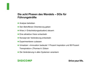 Die acht Phasen des Wandels – DOs für
Führungskräfte
 Analyse betreiben
 Den Betroffenen Orientierung geben
 Krise (= Entscheidungssituation) steuern
 Eine attraktive Vision entwickeln
 Konzept der Veränderung entwickeln
 Experimentieren zulassen
 Umsetzen: »Innovation bedeutet 1 Prozent Inspiration und 99 Prozent
Transpiration« (Thomas A. Edison
 Die Veränderung in allen Systemen verankern
 