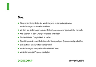 Dos
 Die menschliche Seite der Veränderung systematisch in den
Veränderungsprozess einbeziehen
 Mit den Veränderungen an der Spitze beginnen und glaubwürdig handeln
 Alle Ebenen in den Change-Prozess einbinden
 Ein Gefühl der Dringlichkeit schaffen
 Eine Atmosphäre der Selbstverpflichtung und des Engagements schaffen
 Sich auf das Unerwartete vorbereiten
 Veränderungskonzepte individuell entwickeln
 Veränderung als Prozess gestalten
 