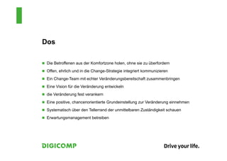Dos
 Die Betroffenen aus der Komfortzone holen, ohne sie zu überfordern
 Offen, ehrlich und in die Change-Strategie integriert kommunizieren
 Ein Change-Team mit echter Veränderungsbereitschaft zusammenbringen
 Eine Vision für die Veränderung entwickeln
 die Veränderung fest verankern
 Eine positive, chancenorientierte Grundeinstellung zur Veränderung einnehmen
 Systematisch über den Tellerrand der unmittelbaren Zuständigkeit schauen
 Erwartungsmanagement betreiben
 