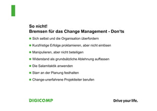 So nicht!
Bremsen für das Change Management - Don‘ts
 Sich selbst und die Organisation überfordern
 Kurzfristige Erfolge proklamieren, aber nicht einlösen
 Manipulieren, aber nicht beteiligen
 Widerstand als grundsätzliche Ablehnung auffassen
 Die Salamitaktik anwenden
 Starr an der Planung festhalten
 Change-unerfahrene Projektleiter berufen
 