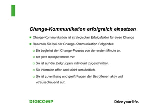 Change-Kommunikation erfolgreich einsetzen
 Change-Kommunikation ist strategischer Erfolgsfaktor für einen Change
 Beachten Sie bei der Change-Kommunikation Folgendes:
 Sie begleitet den Change-Prozess von der ersten Minute an.
 Sie geht dialogorientiert vor.
 Sie ist auf die Zielgruppen individuell zugeschnitten.
 Sie informiert offen und leicht verständlich.
 Sie ist zuverlässig und greift Fragen der Betroffenen aktiv und
vorausschauend auf.
 