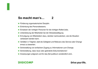 So macht man‘s… 2
 Förderung organisatorischer Disziplin.
 Einbindung des Personalwesens.
 Einsetzen der richtigen Personen für die richtigen Rollen/Jobs.
 Unterstützung der Mitarbeiter bei der Stressbewältigung
 Ermutigung von Mitarbeitern dazu, darüber nachzudenken, wie die Situation
verbessert werden kann.
 Verfallen in Trägheit, statt die Gültigkeit und Relevanz des Service oder Change
erneut zu bewerten.
 Sicherstellung von einfachem Zugang zu Informationen zum Change.
 Sicherstellung, dass neue oder geänderte Dokumentationen/
 Anweisungen prägnant und für das Ziel publikum verständlich sind..
 