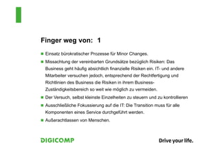 Finger weg von: 1
 Einsatz bürokratischer Prozesse für Minor Changes.
 Missachtung der vereinbarten Grundsätze bezüglich Risiken: Das
Business geht häufig absichtlich finanzielle Risiken ein. IT- und andere
Mitarbeiter versuchen jedoch, entsprechend der Rechtfertigung und
Richtlinien des Business die Risiken in ihrem Business-
Zuständigkeitsbereich so weit wie möglich zu vermeiden.
 Der Versuch, selbst kleinste Einzelheiten zu steuern und zu kontrollieren
 Ausschließliche Fokussierung auf die IT: Die Transition muss für alle
Komponenten eines Service durchgeführt werden.
 Außerachtlassen von Menschen.
 