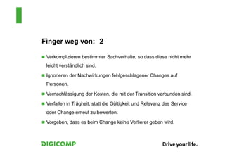 Finger weg von: 2
 Verkomplizieren bestimmter Sachverhalte, so dass diese nicht mehr
leicht verständlich sind.
 Ignorieren der Nachwirkungen fehlgeschlagener Changes auf
Personen.
 Vernachlässigung der Kosten, die mit der Transition verbunden sind.
 Verfallen in Trägheit, statt die Gültigkeit und Relevanz des Service
oder Change erneut zu bewerten.
 Vorgeben, dass es beim Change keine Verlierer geben wird.
 