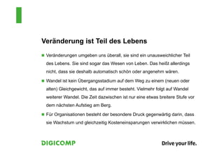 Veränderung ist Teil des Lebens
 Veränderungen umgeben uns überall, sie sind ein unausweichlicher Teil
des Lebens. Sie sind sogar das Wesen von Leben. Das heißt allerdings
nicht, dass sie deshalb automatisch schön oder angenehm wären.
 Wandel ist kein Übergangsstadium auf dem Weg zu einem (neuen oder
alten) Gleichgewicht, das auf immer besteht. Vielmehr folgt auf Wandel
weiterer Wandel. Die Zeit dazwischen ist nur eine etwas breitere Stufe vor
dem nächsten Aufstieg am Berg.
 Für Organisationen besteht der besondere Druck gegenwärtig darin, dass
sie Wachstum und gleichzeitig Kosteneinsparungen verwirklichen müssen.
 